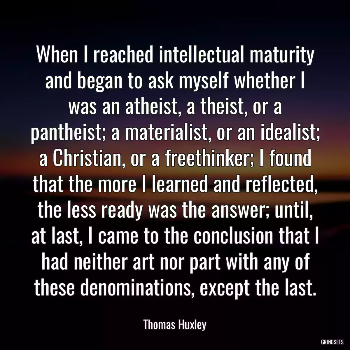 When I reached intellectual maturity and began to ask myself whether I was an atheist, a theist, or a pantheist; a materialist, or an idealist; a Christian, or a freethinker; I found that the more I learned and reflected, the less ready was the answer; until, at last, I came to the conclusion that I had neither art nor part with any of these denominations, except the last.