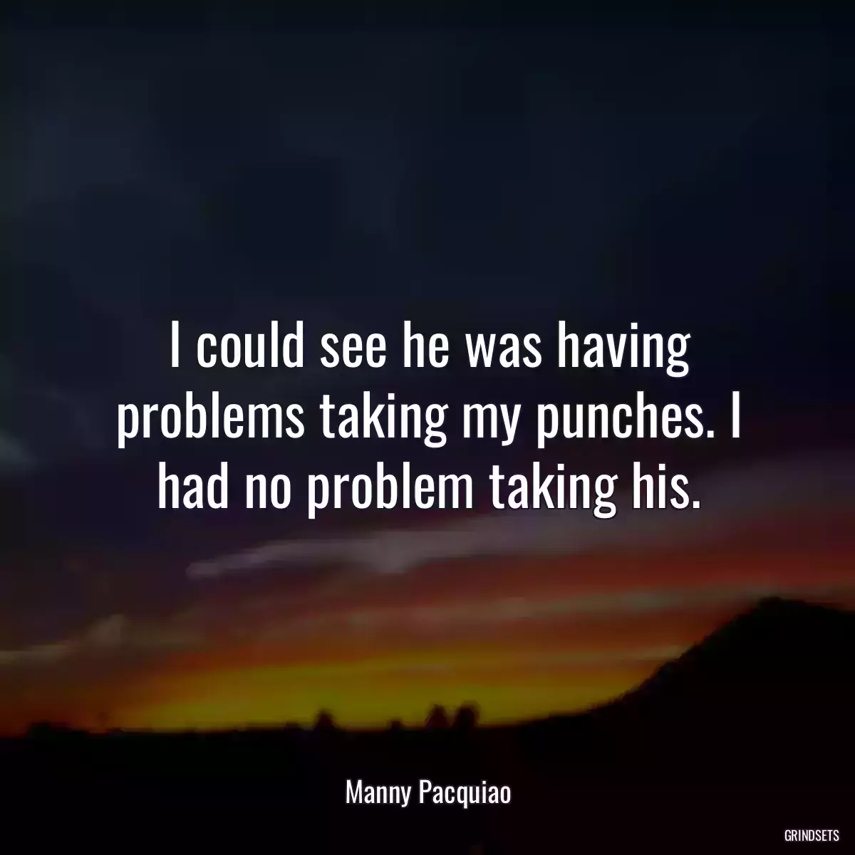 I could see he was having problems taking my punches. I had no problem taking his.