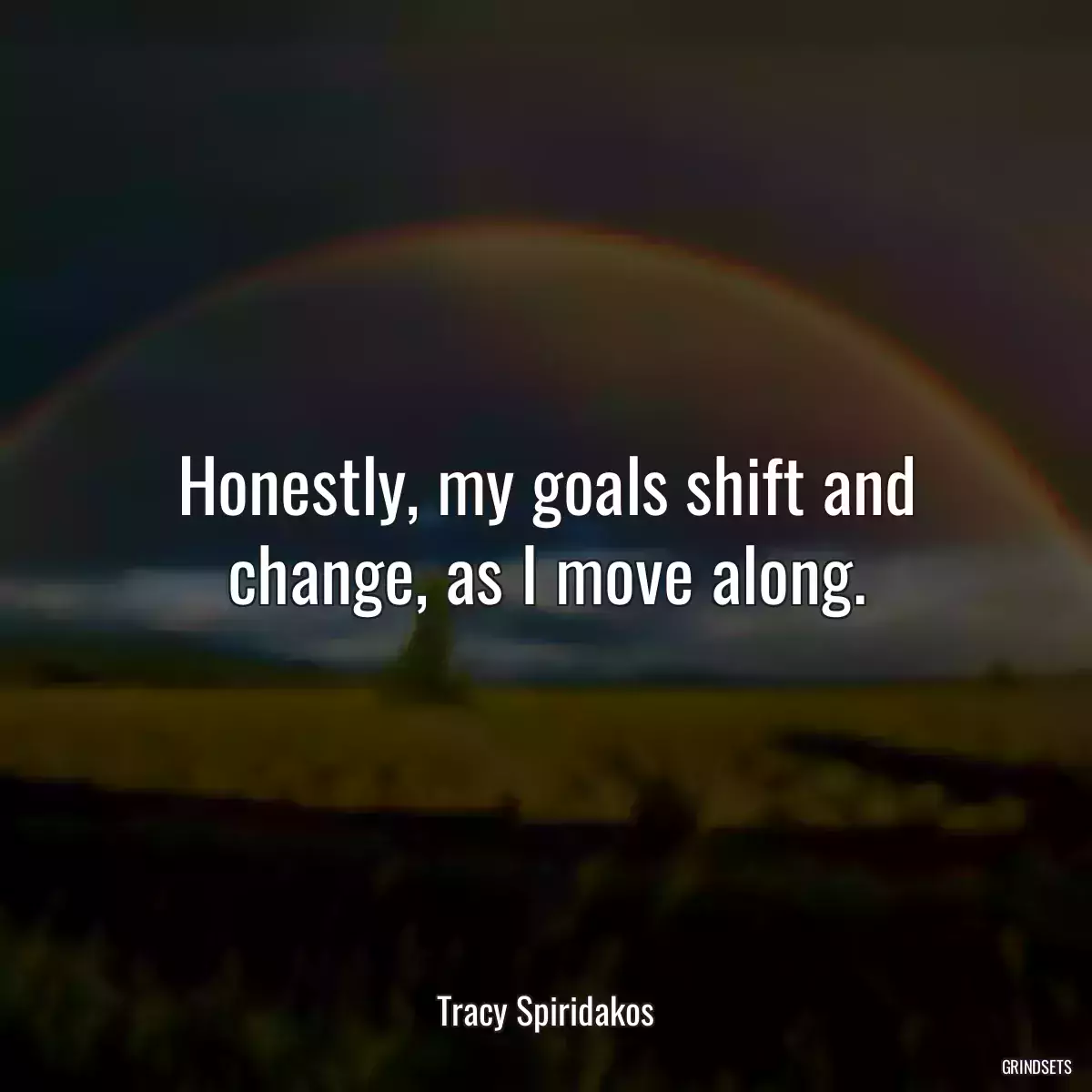 Honestly, my goals shift and change, as I move along.