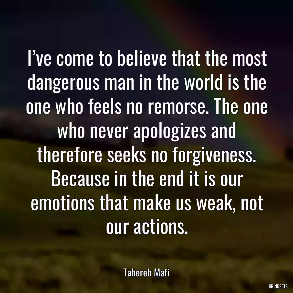 I’ve come to believe that the most dangerous man in the world is the one who feels no remorse. The one who never apologizes and therefore seeks no forgiveness. Because in the end it is our emotions that make us weak, not our actions.