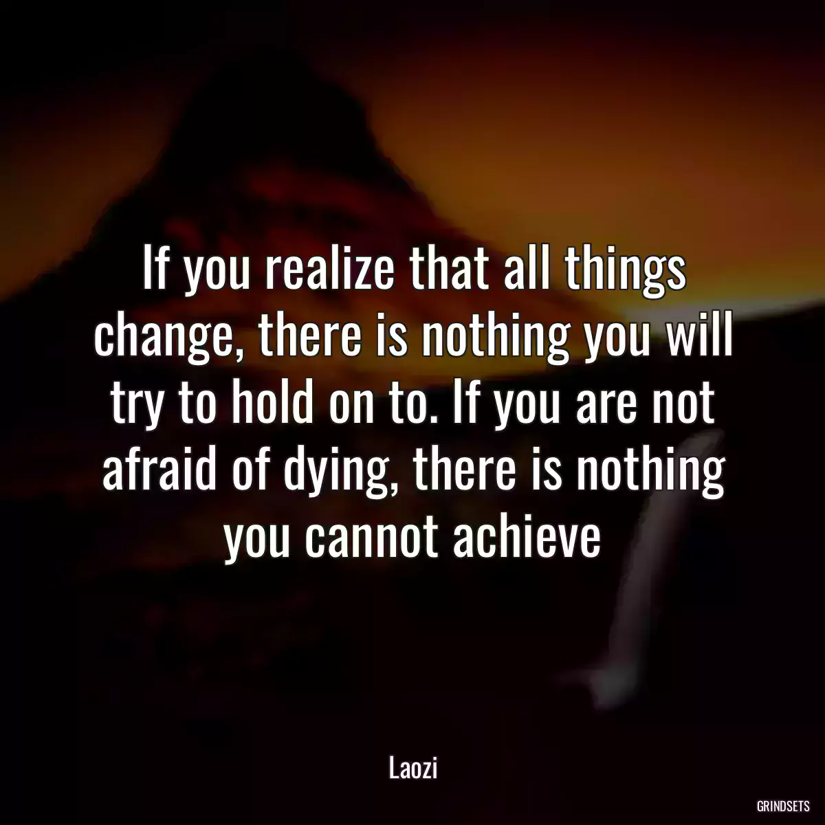 If you realize that all things change, there is nothing you will try to hold on to. If you are not afraid of dying, there is nothing you cannot achieve