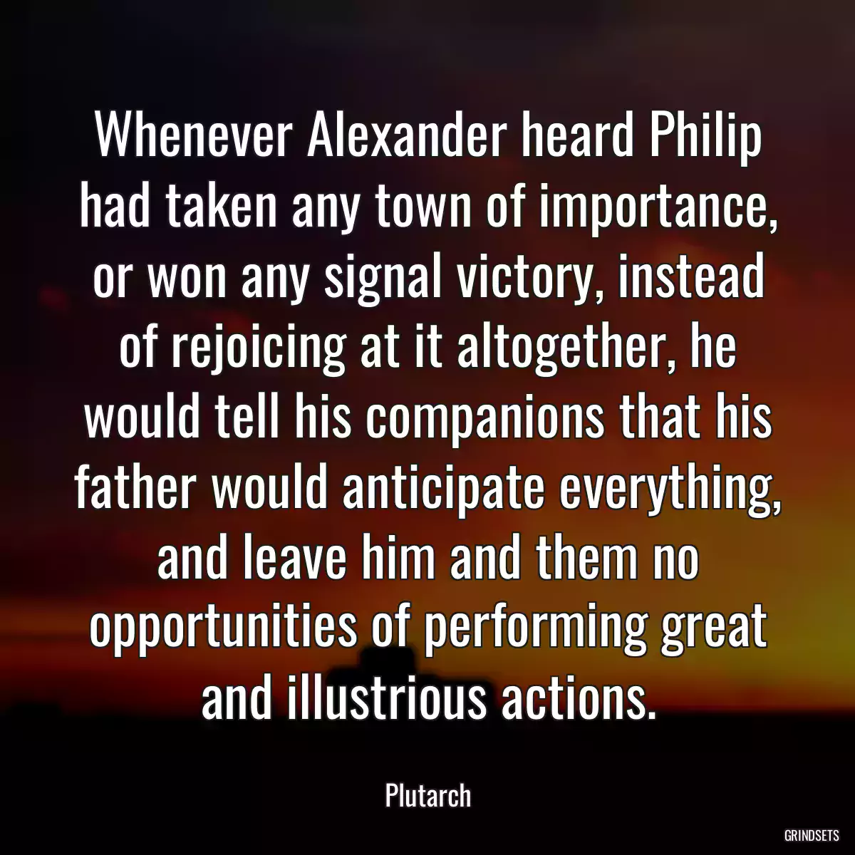 Whenever Alexander heard Philip had taken any town of importance, or won any signal victory, instead of rejoicing at it altogether, he would tell his companions that his father would anticipate everything, and leave him and them no opportunities of performing great and illustrious actions.