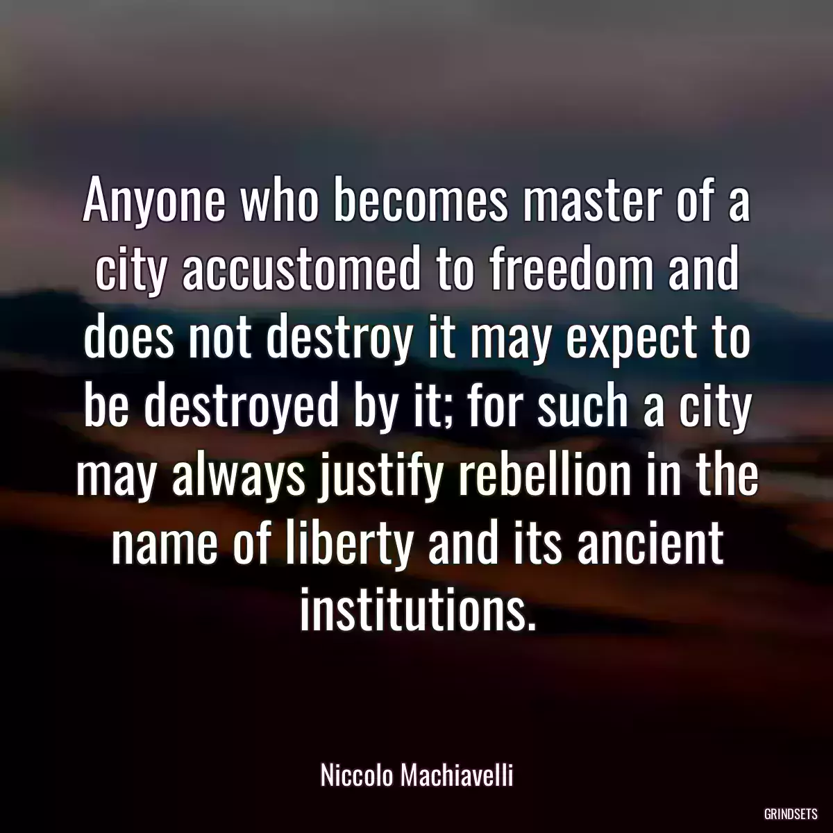 Anyone who becomes master of a city accustomed to freedom and does not destroy it may expect to be destroyed by it; for such a city may always justify rebellion in the name of liberty and its ancient institutions.