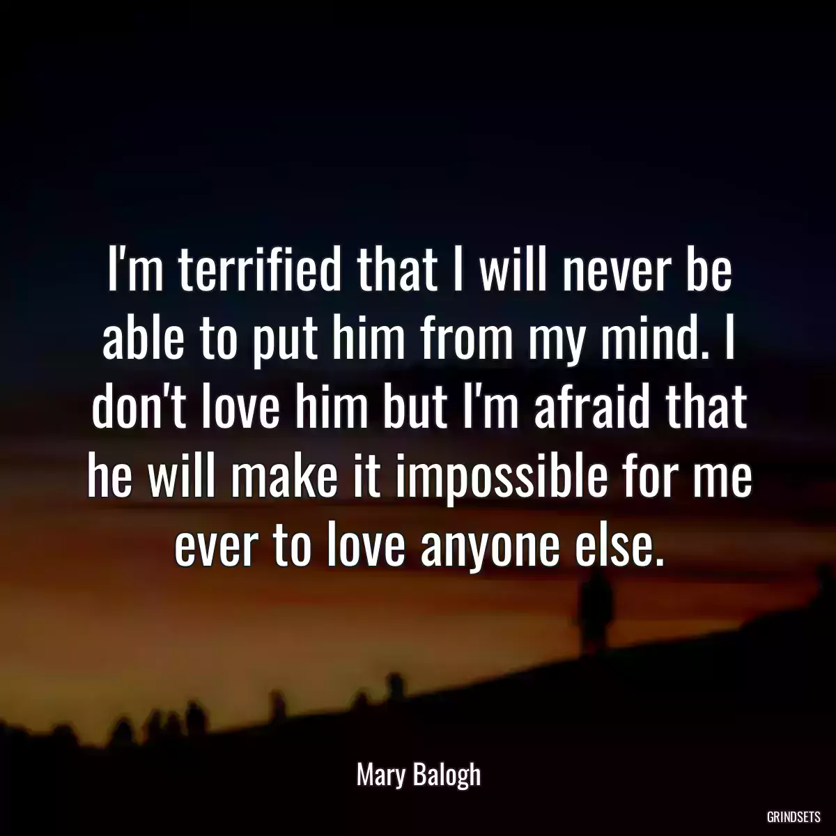 I\'m terrified that I will never be able to put him from my mind. I don\'t love him but I\'m afraid that he will make it impossible for me ever to love anyone else.