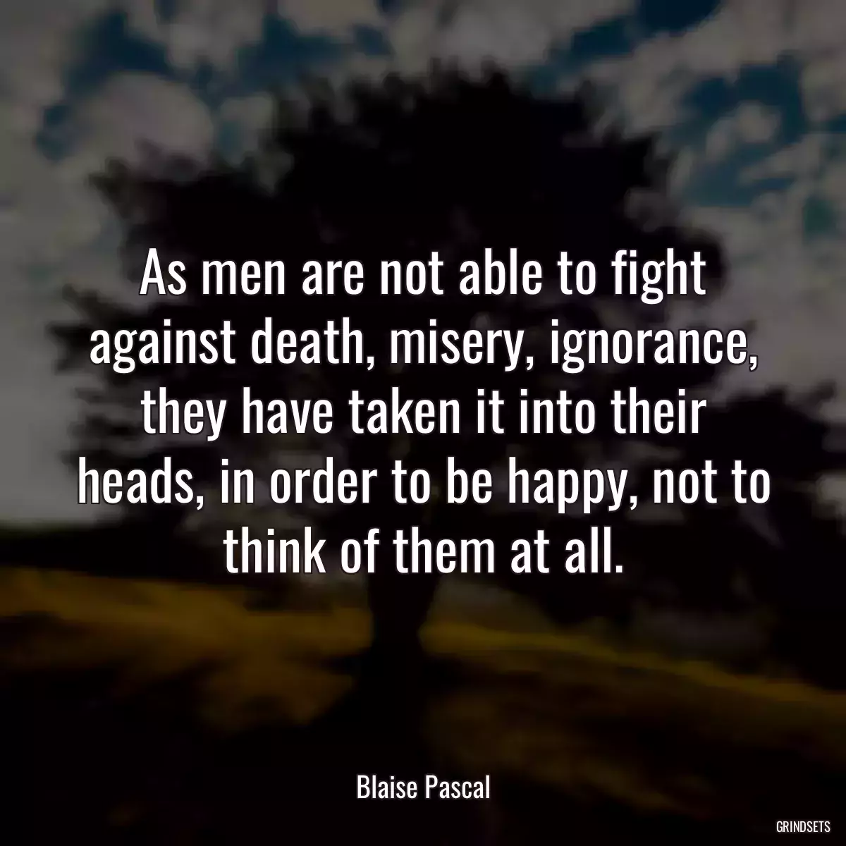 As men are not able to fight against death, misery, ignorance, they have taken it into their heads, in order to be happy, not to think of them at all.