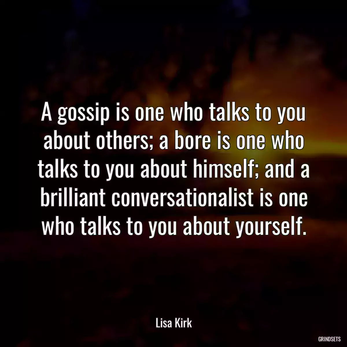 A gossip is one who talks to you about others; a bore is one who talks to you about himself; and a brilliant conversationalist is one who talks to you about yourself.