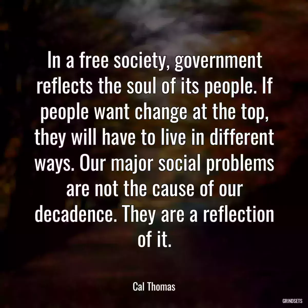 In a free society, government reflects the soul of its people. If people want change at the top, they will have to live in different ways. Our major social problems are not the cause of our decadence. They are a reflection of it.