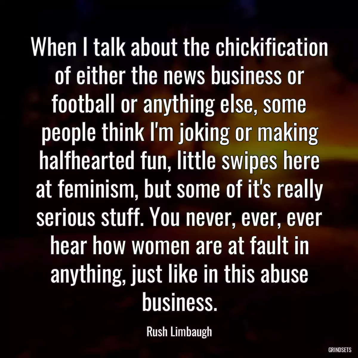 When I talk about the chickification of either the news business or football or anything else, some people think I\'m joking or making halfhearted fun, little swipes here at feminism, but some of it\'s really serious stuff. You never, ever, ever hear how women are at fault in anything, just like in this abuse business.