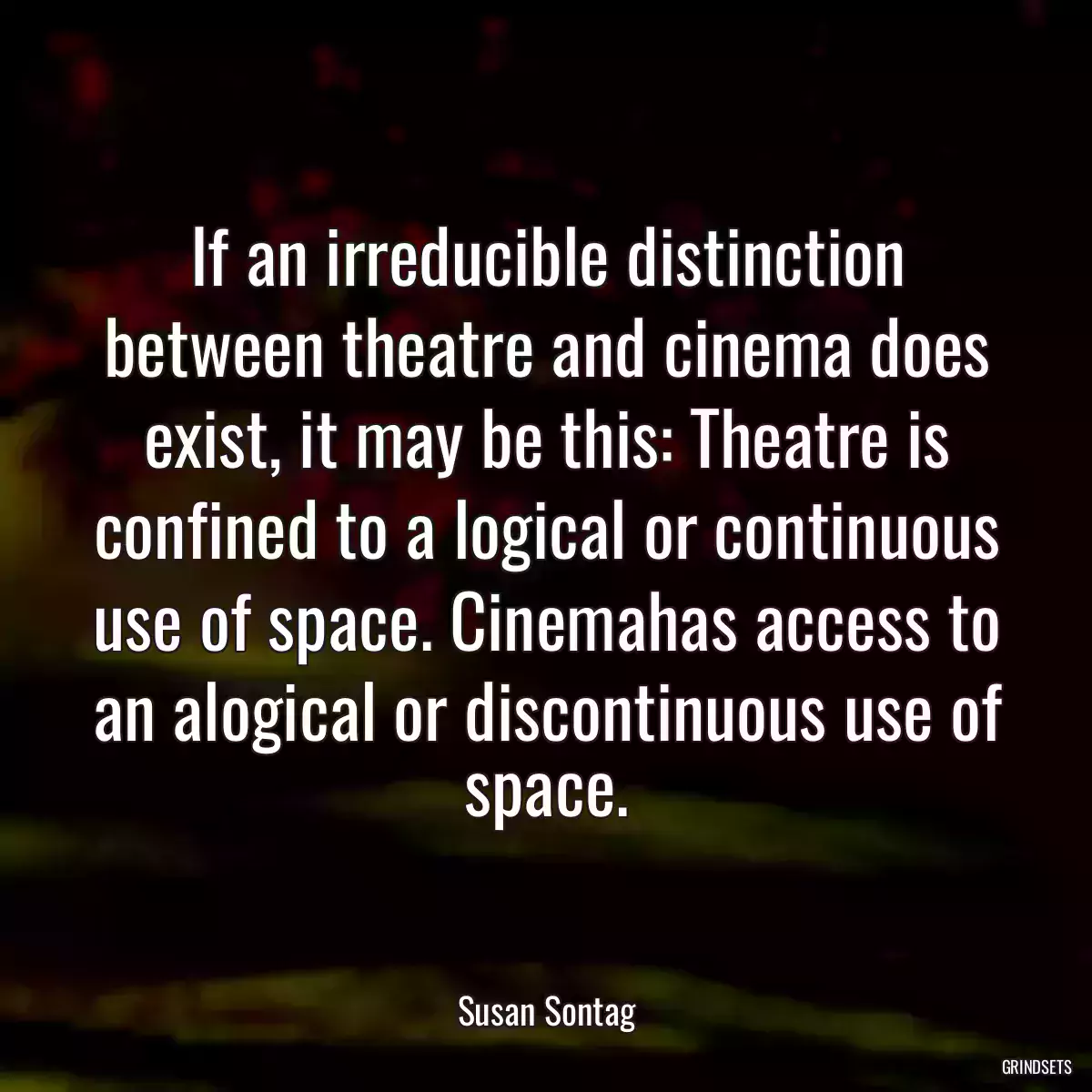 If an irreducible distinction between theatre and cinema does exist, it may be this: Theatre is confined to a logical or continuous use of space. Cinemahas access to an alogical or discontinuous use of space.