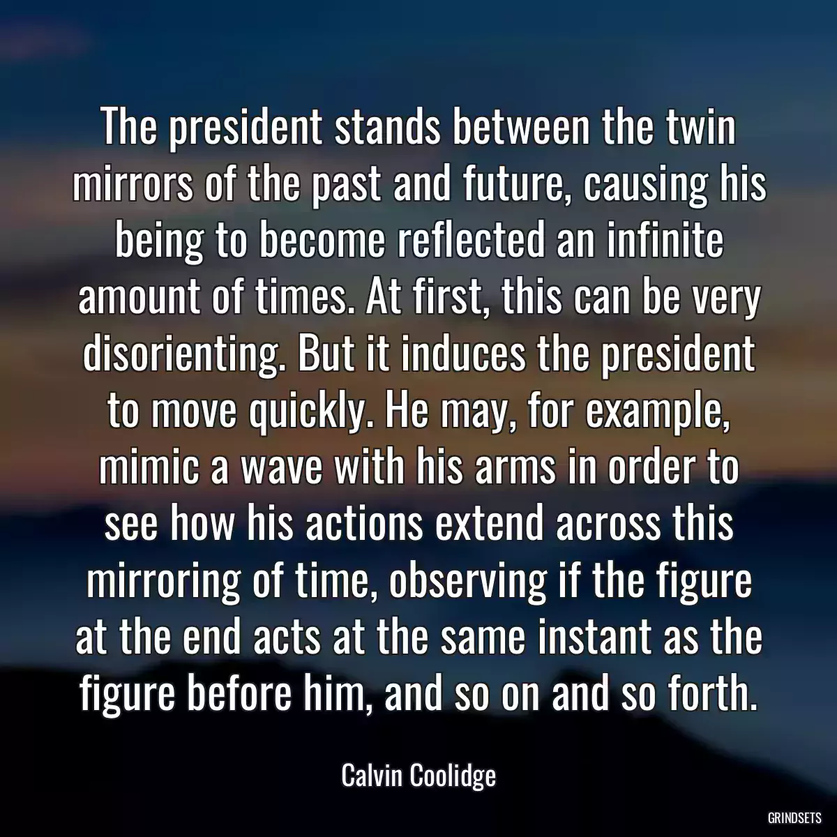 The president stands between the twin mirrors of the past and future, causing his being to become reflected an infinite amount of times. At first, this can be very disorienting. But it induces the president to move quickly. He may, for example, mimic a wave with his arms in order to see how his actions extend across this mirroring of time, observing if the figure at the end acts at the same instant as the figure before him, and so on and so forth.