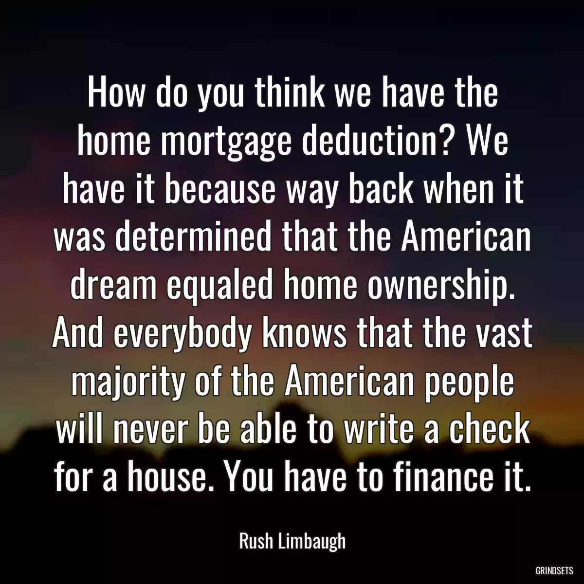 How do you think we have the home mortgage deduction? We have it because way back when it was determined that the American dream equaled home ownership. And everybody knows that the vast majority of the American people will never be able to write a check for a house. You have to finance it.