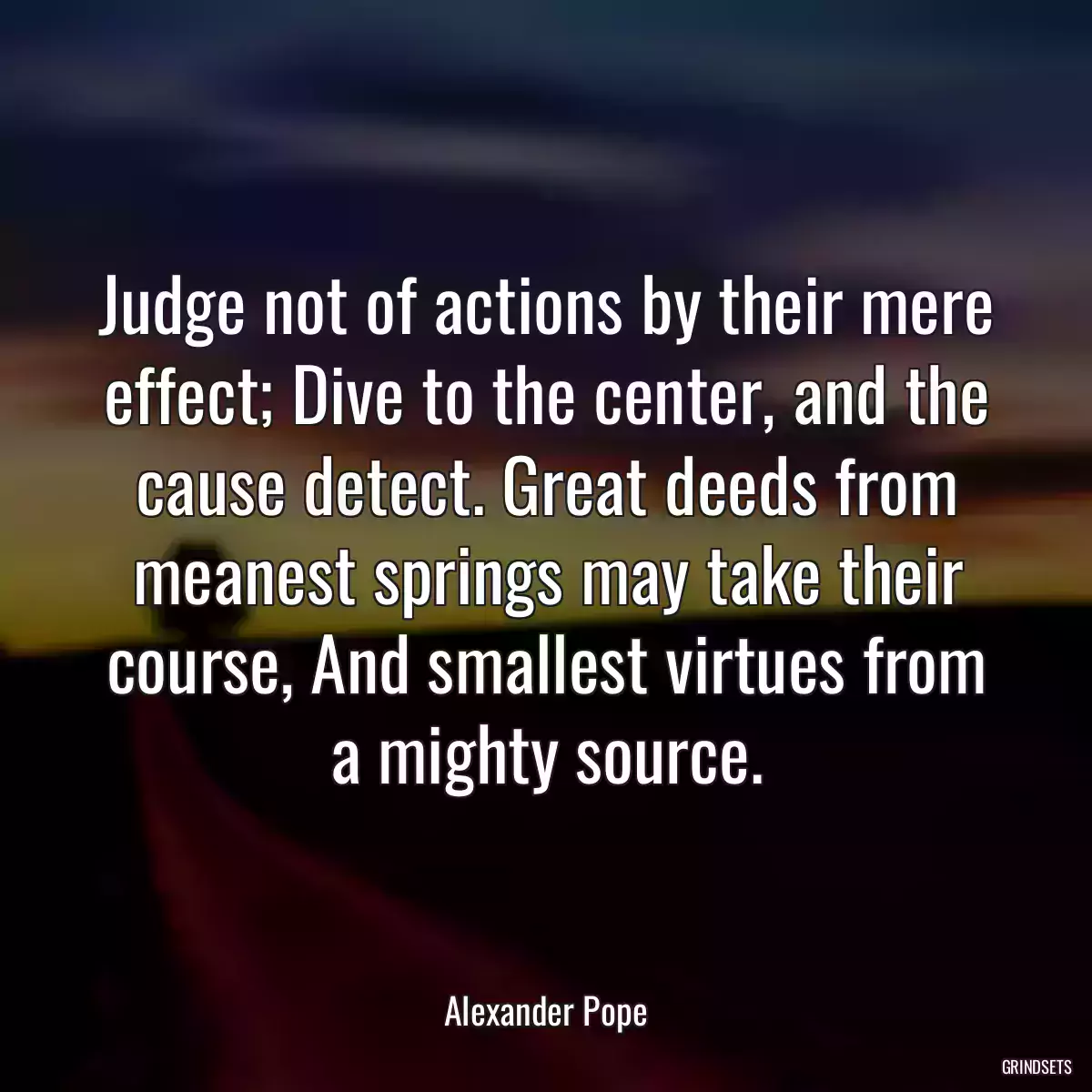 Judge not of actions by their mere effect; Dive to the center, and the cause detect. Great deeds from meanest springs may take their course, And smallest virtues from a mighty source.