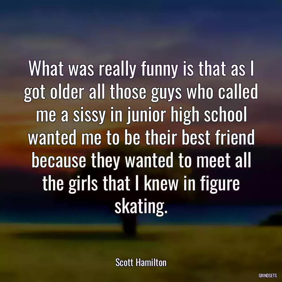 What was really funny is that as I got older all those guys who called me a sissy in junior high school wanted me to be their best friend because they wanted to meet all the girls that I knew in figure skating.