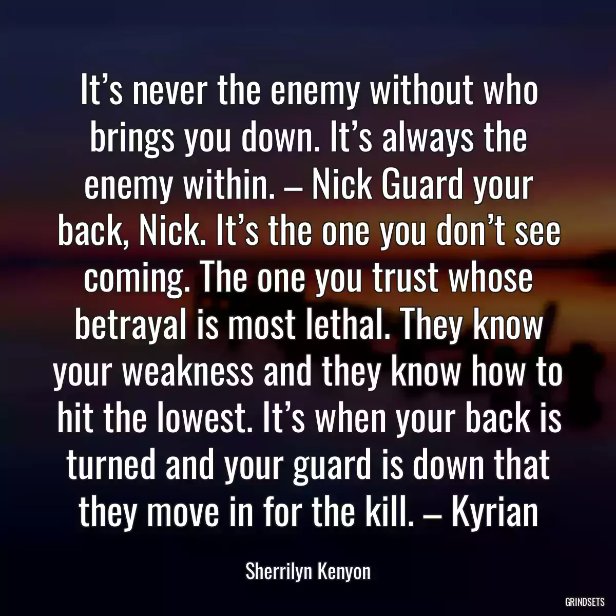 It’s never the enemy without who brings you down. It’s always the enemy within. – Nick Guard your back, Nick. It’s the one you don’t see coming. The one you trust whose betrayal is most lethal. They know your weakness and they know how to hit the lowest. It’s when your back is turned and your guard is down that they move in for the kill. – Kyrian