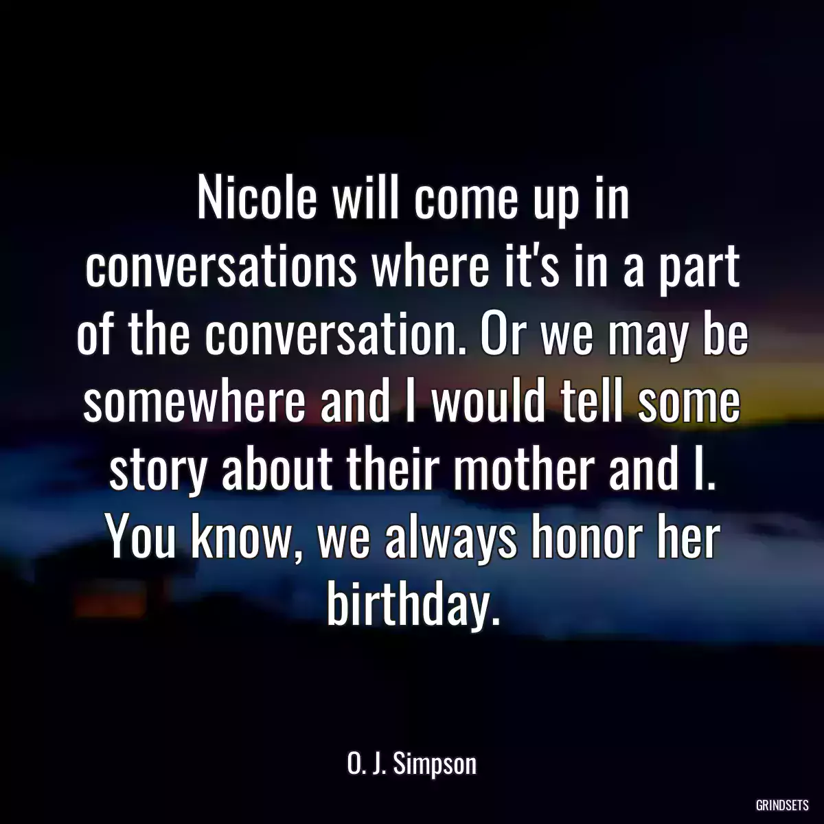 Nicole will come up in conversations where it\'s in a part of the conversation. Or we may be somewhere and I would tell some story about their mother and I. You know, we always honor her birthday.