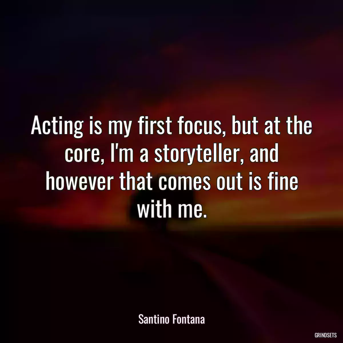 Acting is my first focus, but at the core, I\'m a storyteller, and however that comes out is fine with me.