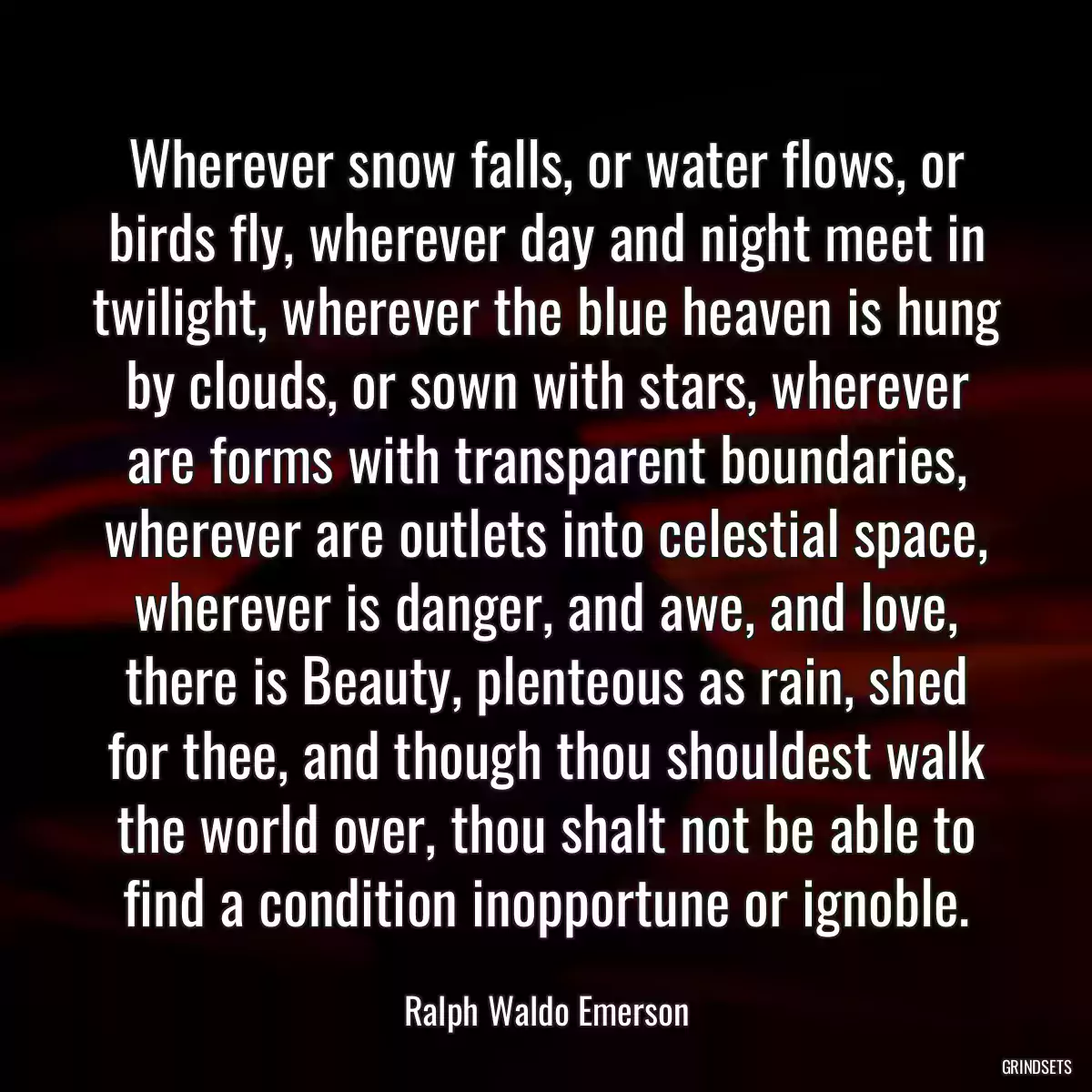 Wherever snow falls, or water flows, or birds fly, wherever day and night meet in twilight, wherever the blue heaven is hung by clouds, or sown with stars, wherever are forms with transparent boundaries, wherever are outlets into celestial space, wherever is danger, and awe, and love, there is Beauty, plenteous as rain, shed for thee, and though thou shouldest walk the world over, thou shalt not be able to find a condition inopportune or ignoble.