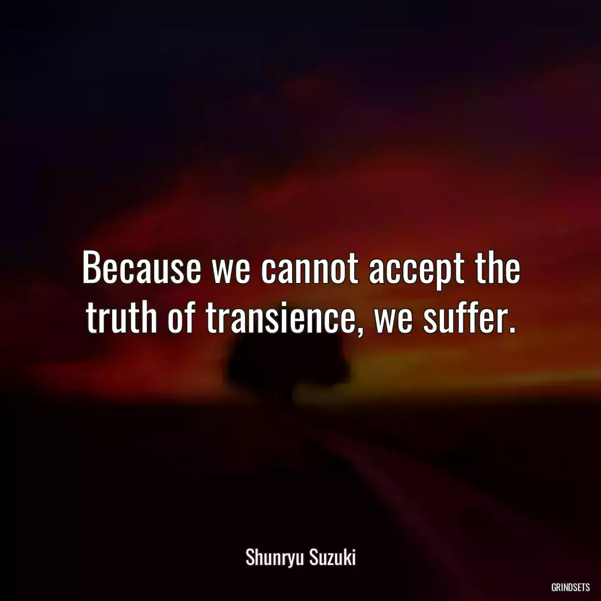 Because we cannot accept the truth of transience, we suffer.