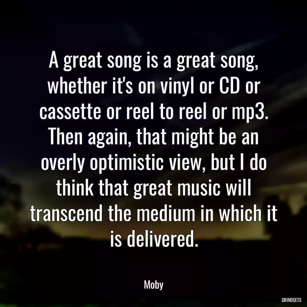 A great song is a great song, whether it\'s on vinyl or CD or cassette or reel to reel or mp3. Then again, that might be an overly optimistic view, but I do think that great music will transcend the medium in which it is delivered.