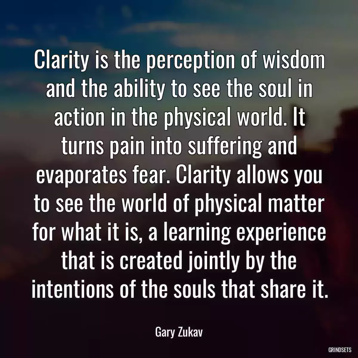 Clarity is the perception of wisdom and the ability to see the soul in action in the physical world. It turns pain into suffering and evaporates fear. Clarity allows you to see the world of physical matter for what it is, a learning experience that is created jointly by the intentions of the souls that share it.