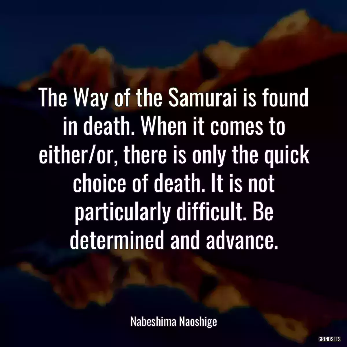 The Way of the Samurai is found in death. When it comes to either/or, there is only the quick choice of death. It is not particularly difficult. Be determined and advance.