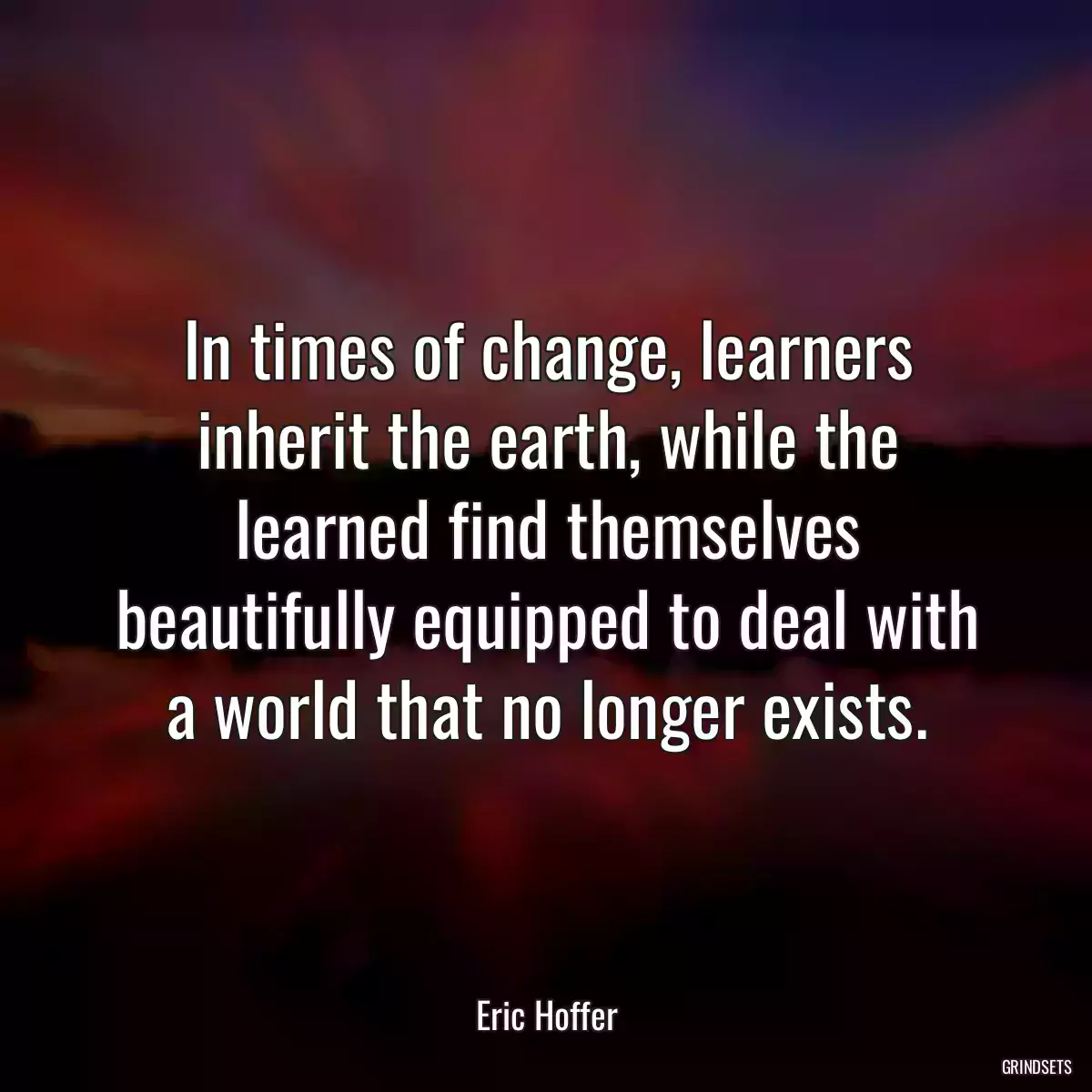 In times of change, learners inherit the earth, while the learned find themselves beautifully equipped to deal with a world that no longer exists.