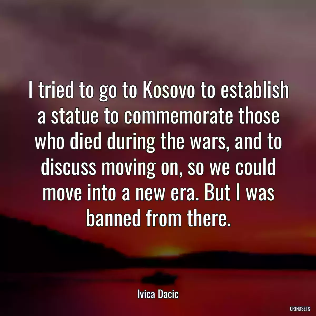 I tried to go to Kosovo to establish a statue to commemorate those who died during the wars, and to discuss moving on, so we could move into a new era. But I was banned from there.