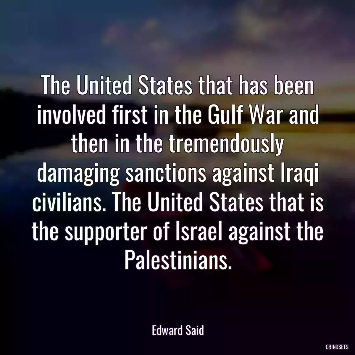 The United States that has been involved first in the Gulf War and then in the tremendously damaging sanctions against Iraqi civilians. The United States that is the supporter of Israel against the Palestinians.