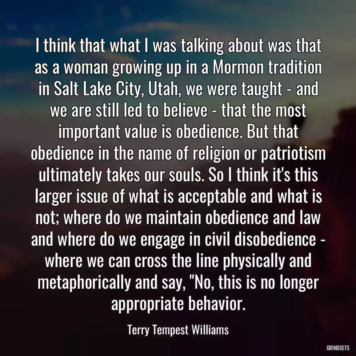 I think that what I was talking about was that as a woman growing up in a Mormon tradition in Salt Lake City, Utah, we were taught - and we are still led to believe - that the most important value is obedience. But that obedience in the name of religion or patriotism ultimately takes our souls. So I think it\'s this larger issue of what is acceptable and what is not; where do we maintain obedience and law and where do we engage in civil disobedience - where we can cross the line physically and metaphorically and say, \