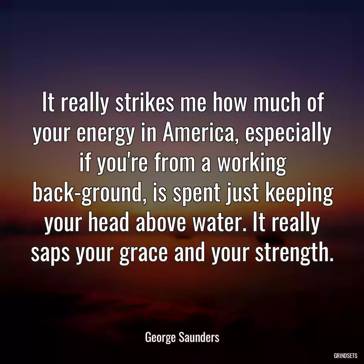 It really strikes me how much of your energy in America, especially if you\'re from a working back-ground, is spent just keeping your head above water. It really saps your grace and your strength.