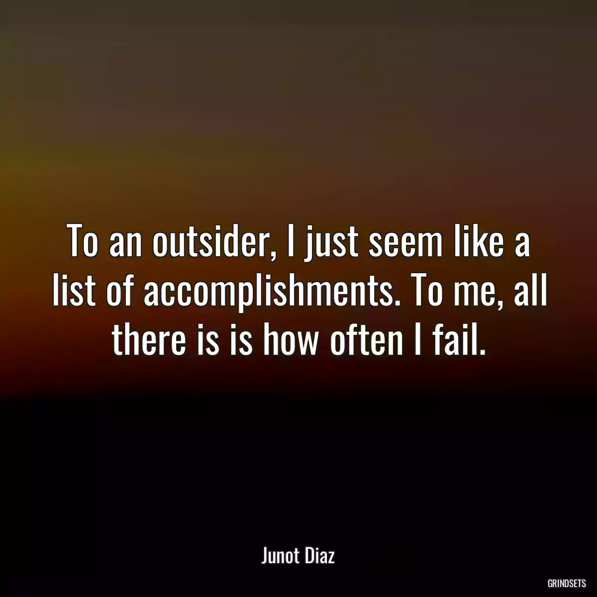 To an outsider, I just seem like a list of accomplishments. To me, all there is is how often I fail.