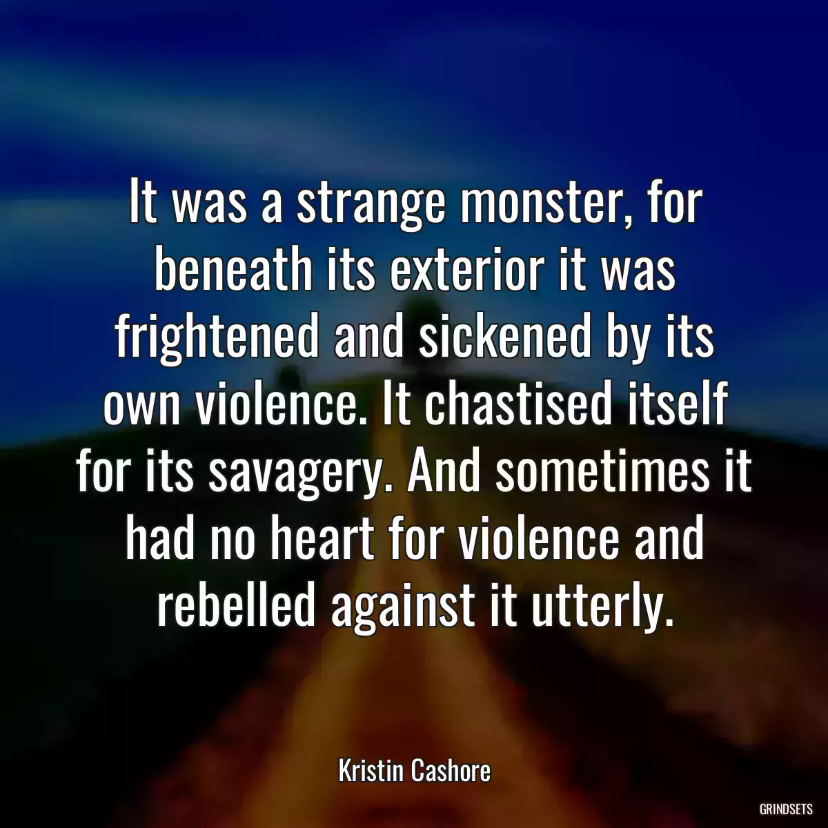 It was a strange monster, for beneath its exterior it was frightened and sickened by its own violence. It chastised itself for its savagery. And sometimes it had no heart for violence and rebelled against it utterly.