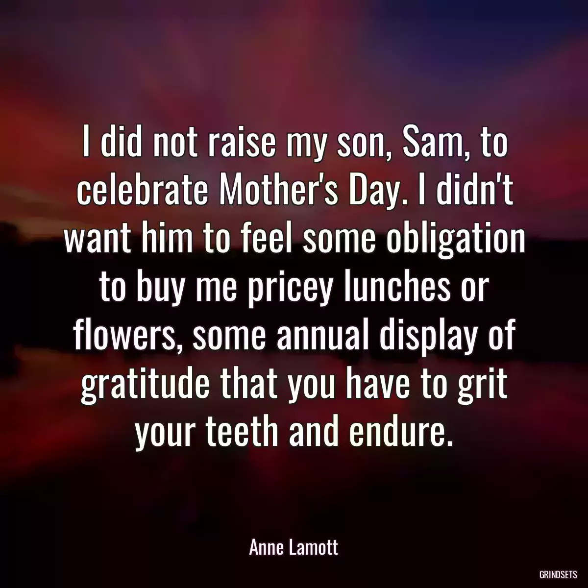 I did not raise my son, Sam, to celebrate Mother\'s Day. I didn\'t want him to feel some obligation to buy me pricey lunches or flowers, some annual display of gratitude that you have to grit your teeth and endure.