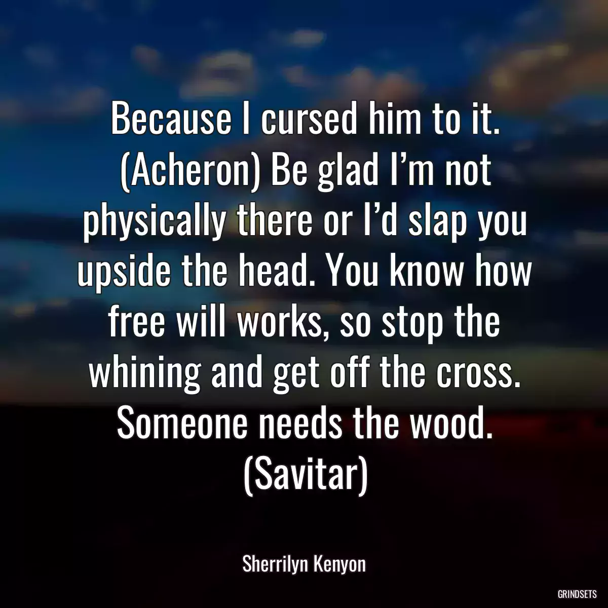 Because I cursed him to it. (Acheron) Be glad I’m not physically there or I’d slap you upside the head. You know how free will works, so stop the whining and get off the cross. Someone needs the wood. (Savitar)