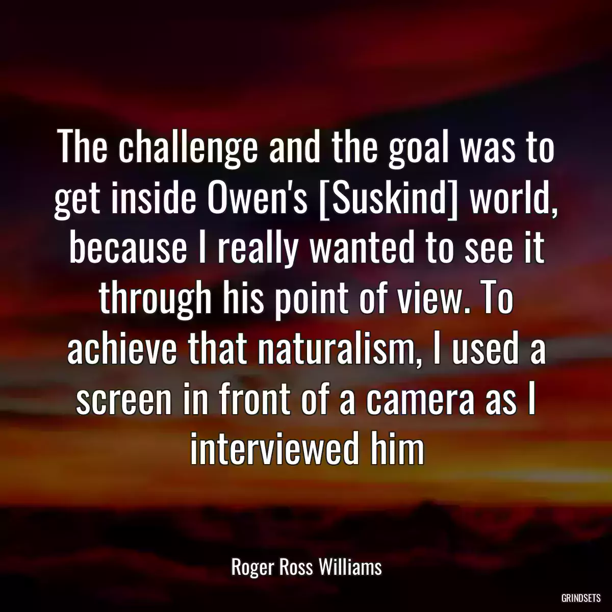 The challenge and the goal was to get inside Owen\'s [Suskind] world, because I really wanted to see it through his point of view. To achieve that naturalism, I used a screen in front of a camera as I interviewed him