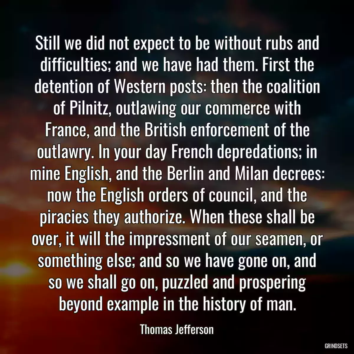 Still we did not expect to be without rubs and difficulties; and we have had them. First the detention of Western posts: then the coalition of Pilnitz, outlawing our commerce with France, and the British enforcement of the outlawry. In your day French depredations; in mine English, and the Berlin and Milan decrees: now the English orders of council, and the piracies they authorize. When these shall be over, it will the impressment of our seamen, or something else; and so we have gone on, and so we shall go on, puzzled and prospering beyond example in the history of man.