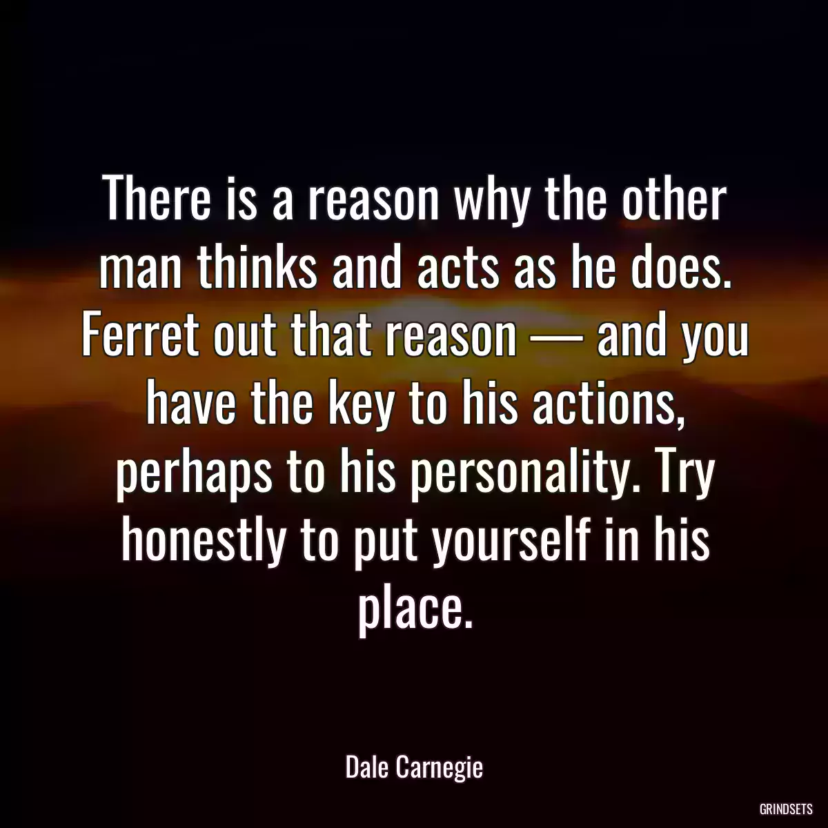 There is a reason why the other man thinks and acts as he does. Ferret out that reason — and you have the key to his actions, perhaps to his personality. Try honestly to put yourself in his place.