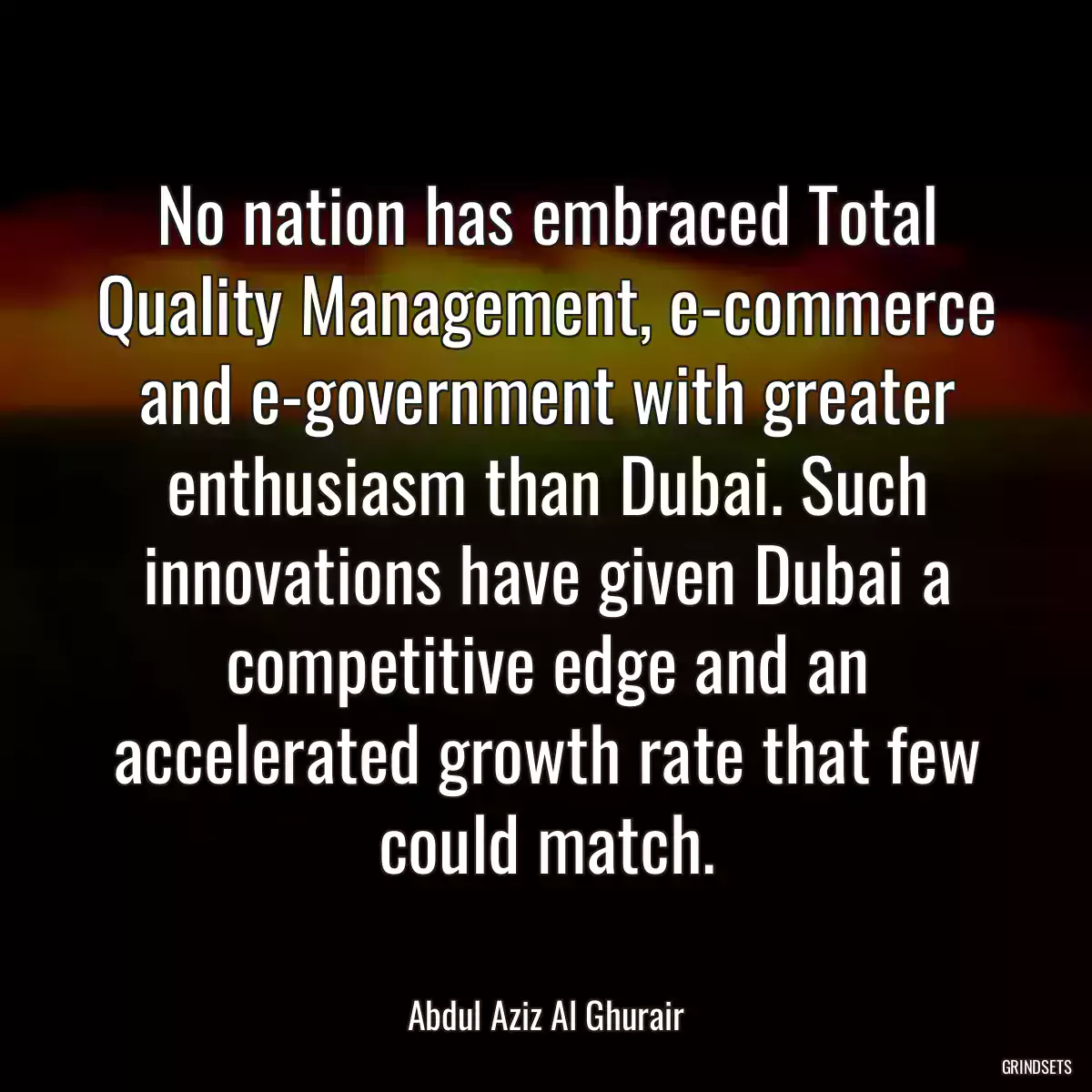 No nation has embraced Total Quality Management, e-commerce and e-government with greater enthusiasm than Dubai. Such innovations have given Dubai a competitive edge and an accelerated growth rate that few could match.