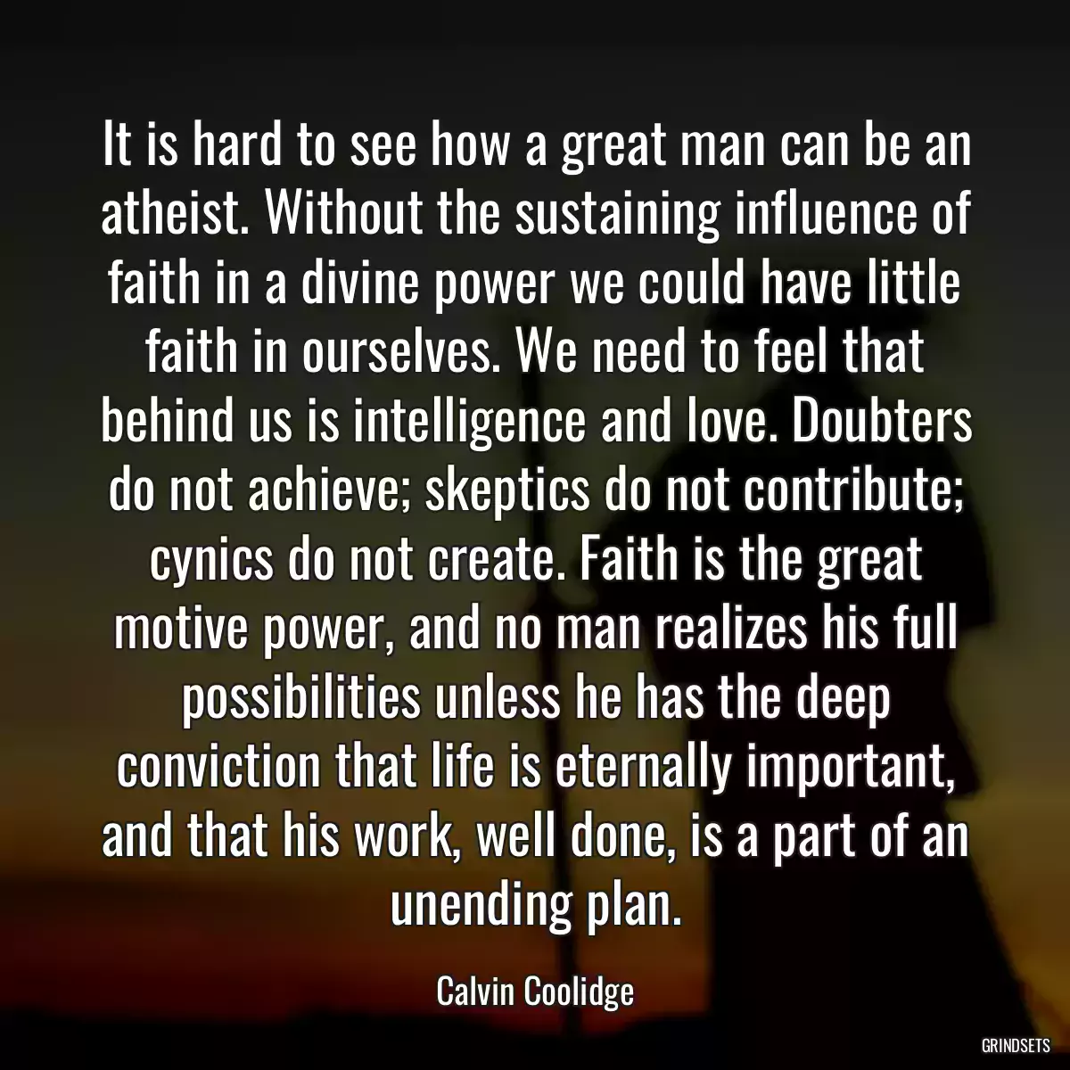 It is hard to see how a great man can be an atheist. Without the sustaining influence of faith in a divine power we could have little faith in ourselves. We need to feel that behind us is intelligence and love. Doubters do not achieve; skeptics do not contribute; cynics do not create. Faith is the great motive power, and no man realizes his full possibilities unless he has the deep conviction that life is eternally important, and that his work, well done, is a part of an unending plan.