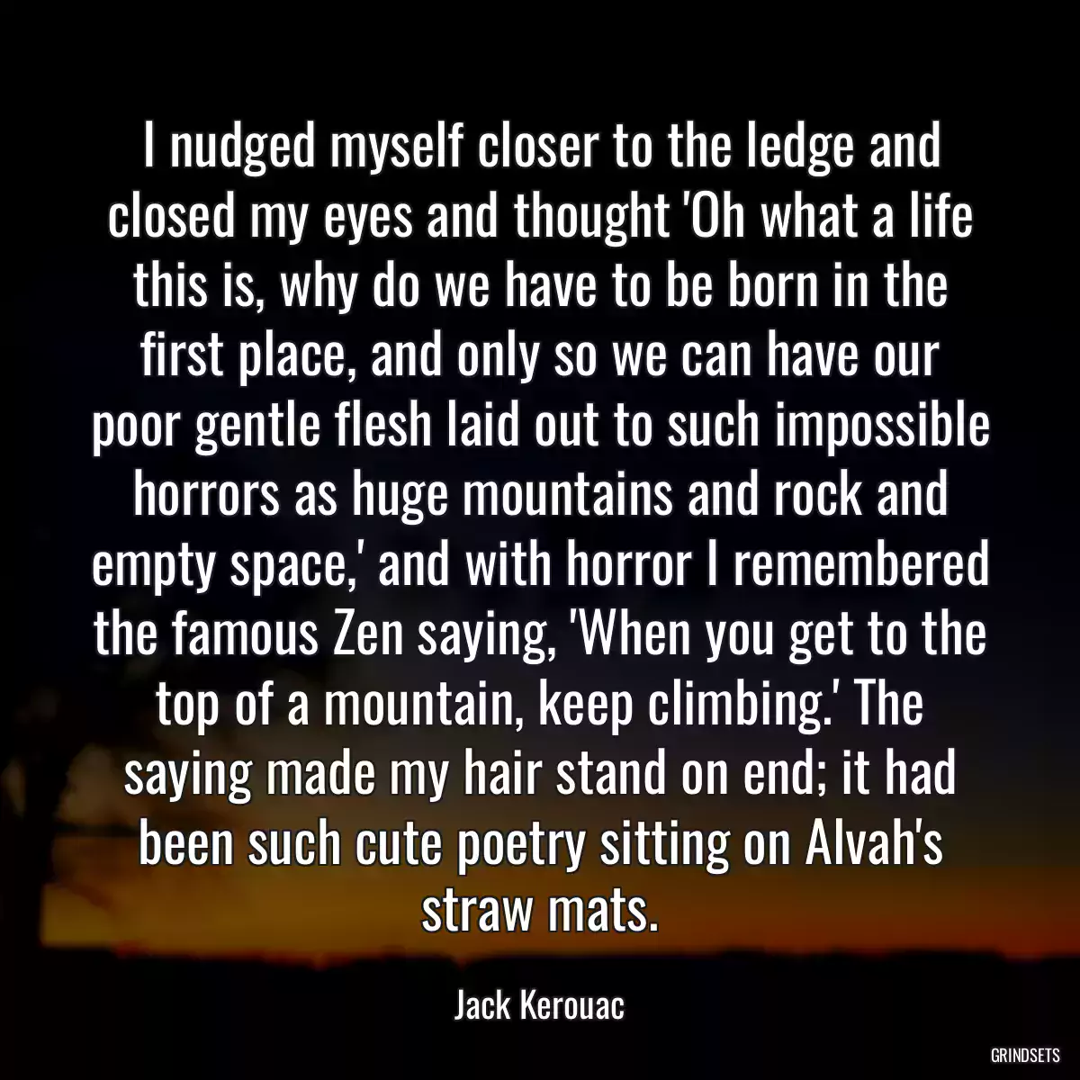 I nudged myself closer to the ledge and closed my eyes and thought \'Oh what a life this is, why do we have to be born in the first place, and only so we can have our poor gentle flesh laid out to such impossible horrors as huge mountains and rock and empty space,\' and with horror I remembered the famous Zen saying, \'When you get to the top of a mountain, keep climbing.\' The saying made my hair stand on end; it had been such cute poetry sitting on Alvah\'s straw mats.