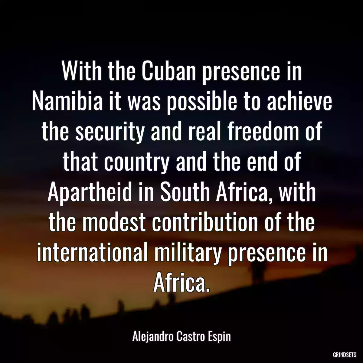 With the Cuban presence in Namibia it was possible to achieve the security and real freedom of that country and the end of Apartheid in South Africa, with the modest contribution of the international military presence in Africa.