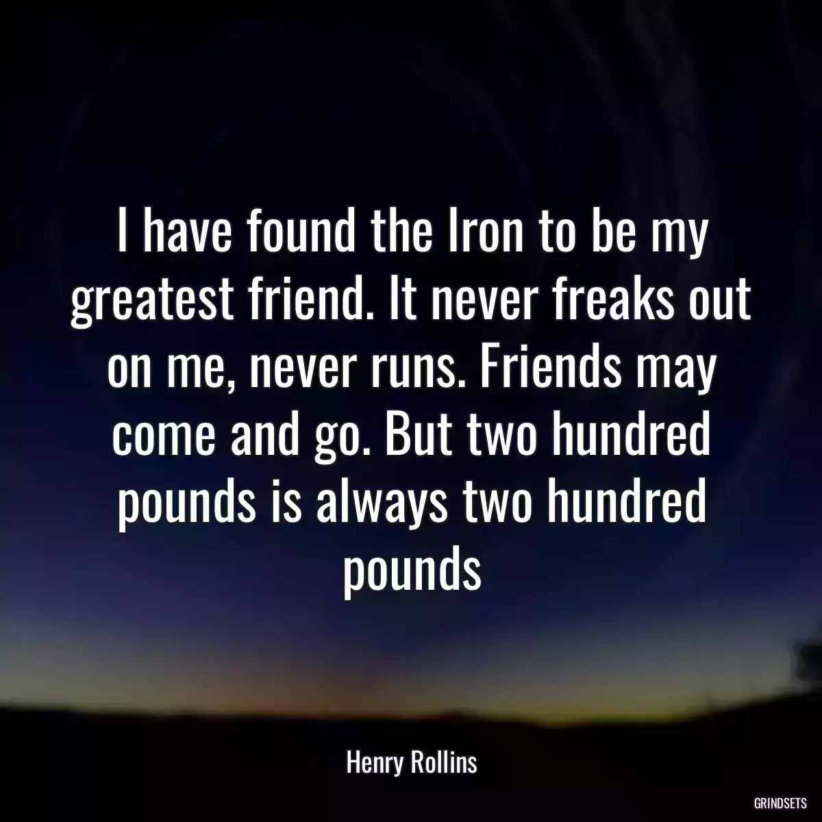 I have found the Iron to be my greatest friend. It never freaks out on me, never runs. Friends may come and go. But two hundred pounds is always two hundred pounds