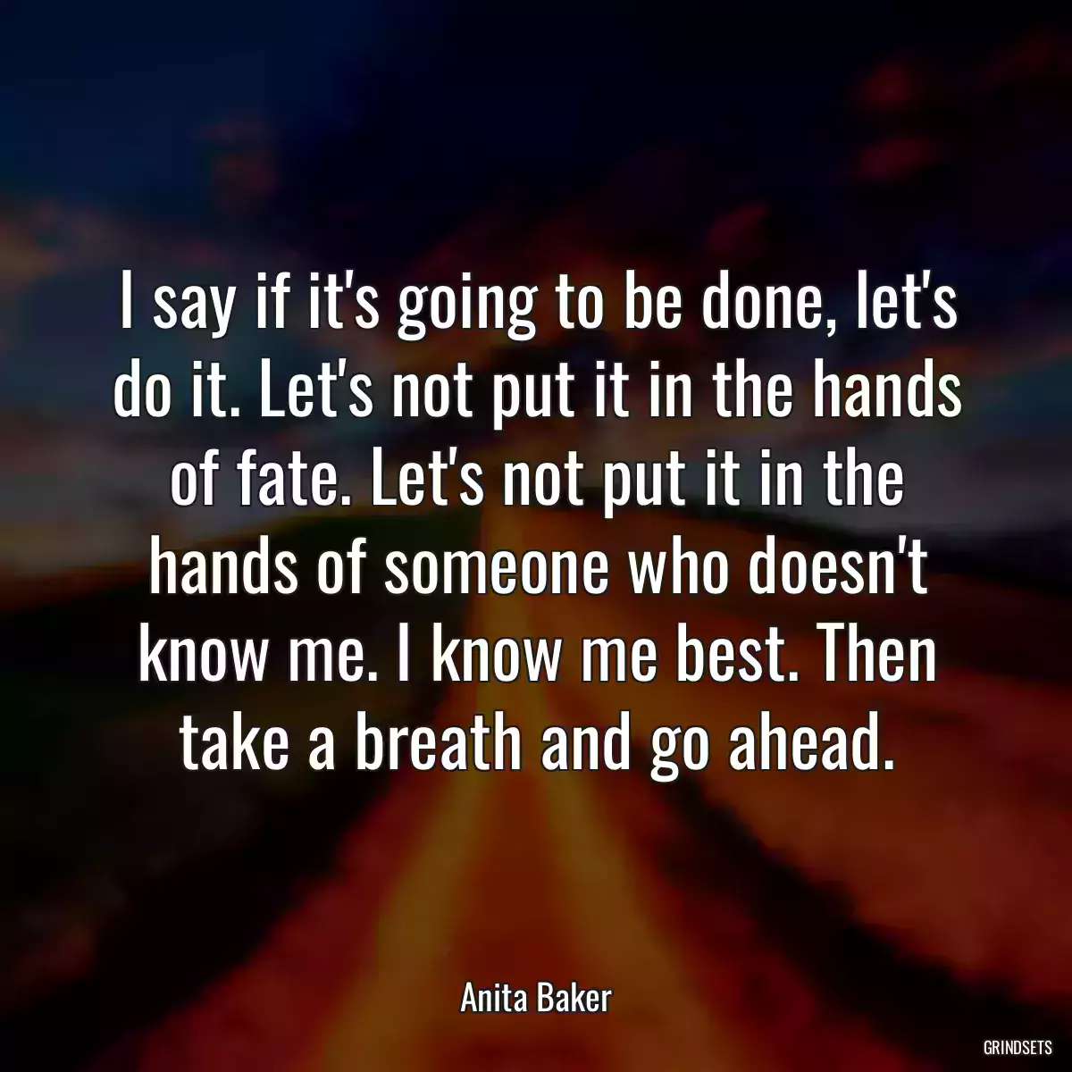 I say if it\'s going to be done, let\'s do it. Let\'s not put it in the hands of fate. Let\'s not put it in the hands of someone who doesn\'t know me. I know me best. Then take a breath and go ahead.