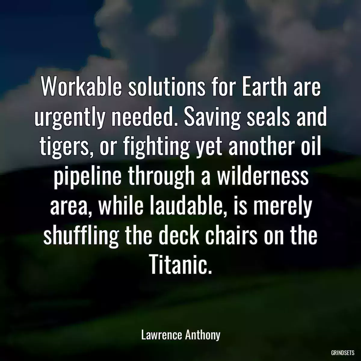 Workable solutions for Earth are urgently needed. Saving seals and tigers, or fighting yet another oil pipeline through a wilderness area, while laudable, is merely shuffling the deck chairs on the Titanic.