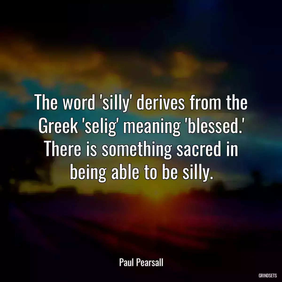 The word \'silly\' derives from the Greek \'selig\' meaning \'blessed.\' There is something sacred in being able to be silly.