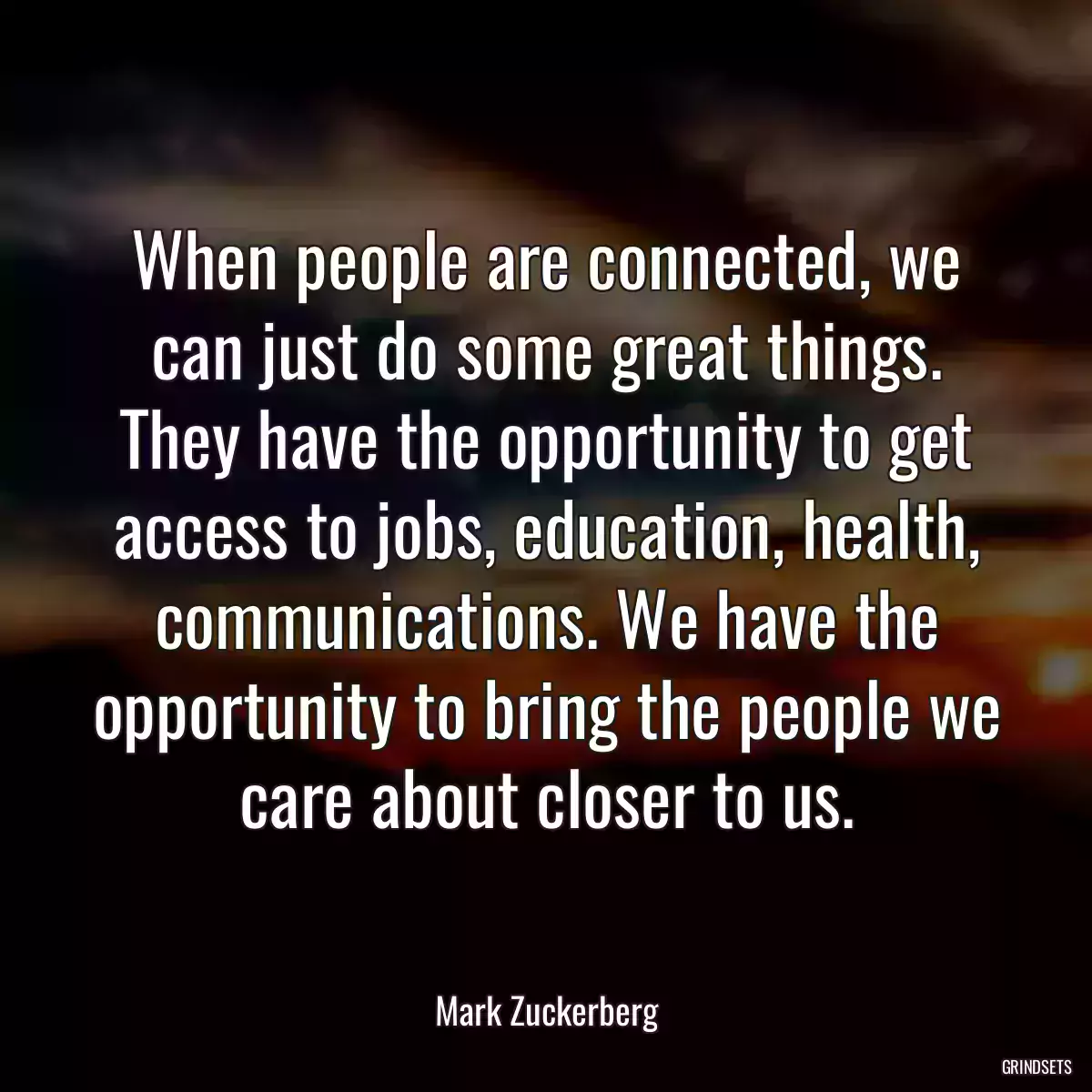 When people are connected, we can just do some great things. They have the opportunity to get access to jobs, education, health, communications. We have the opportunity to bring the people we care about closer to us.