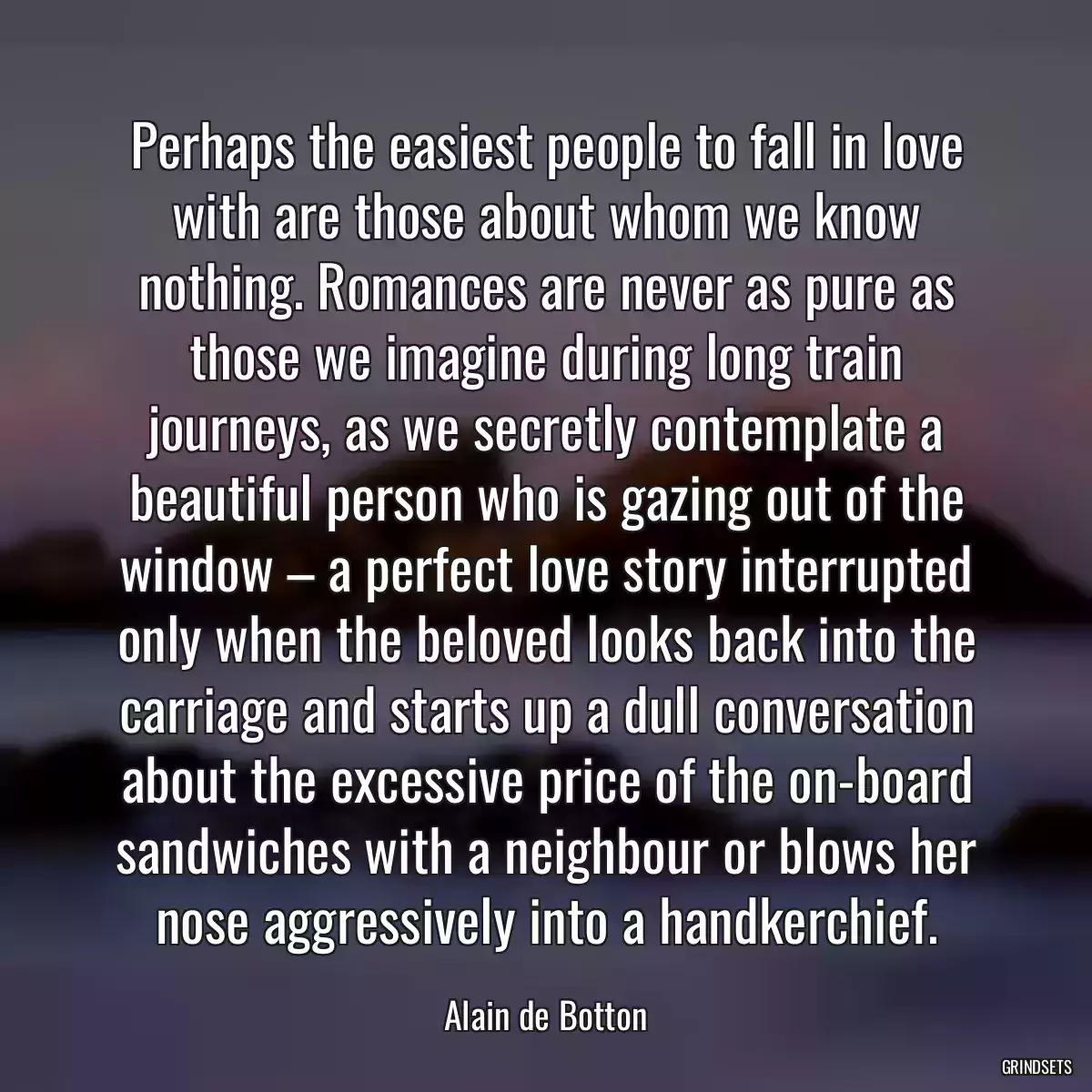 Perhaps the easiest people to fall in love with are those about whom we know nothing. Romances are never as pure as those we imagine during long train journeys, as we secretly contemplate a beautiful person who is gazing out of the window – a perfect love story interrupted only when the beloved looks back into the carriage and starts up a dull conversation about the excessive price of the on-board sandwiches with a neighbour or blows her nose aggressively into a handkerchief.