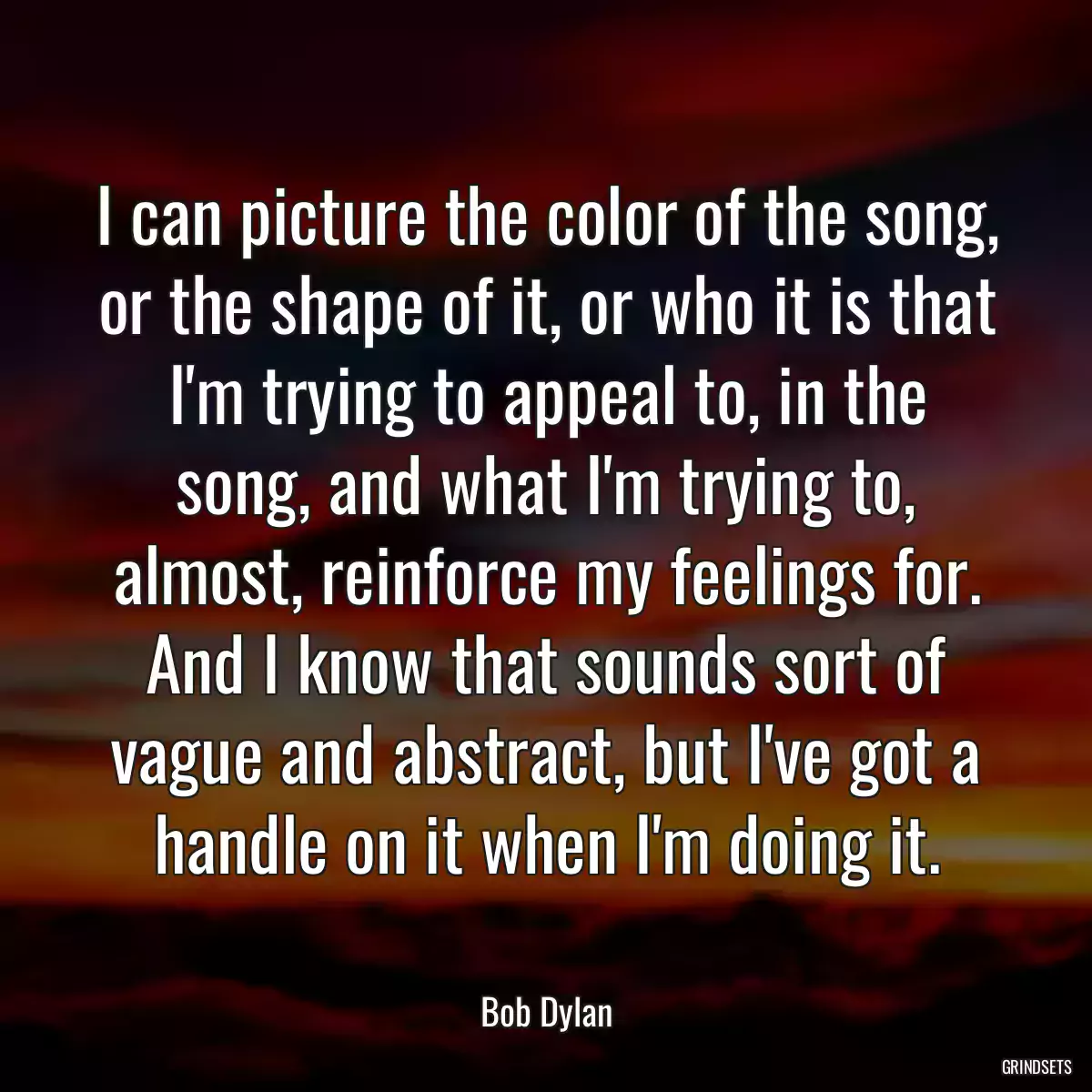 I can picture the color of the song, or the shape of it, or who it is that I\'m trying to appeal to, in the song, and what I\'m trying to, almost, reinforce my feelings for. And I know that sounds sort of vague and abstract, but I\'ve got a handle on it when I\'m doing it.