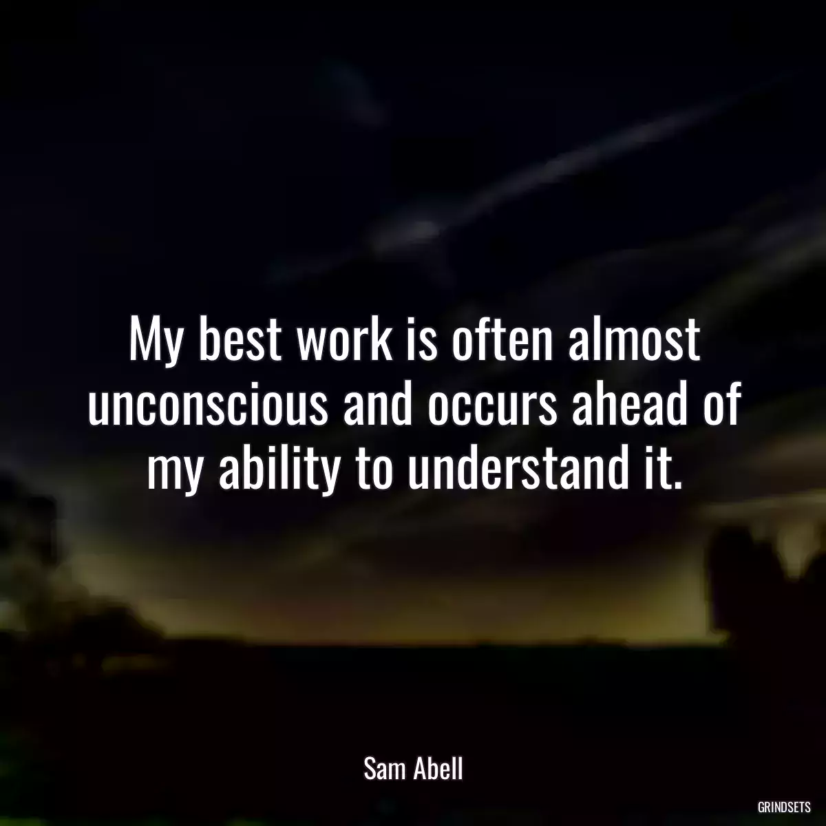 My best work is often almost unconscious and occurs ahead of my ability to understand it.