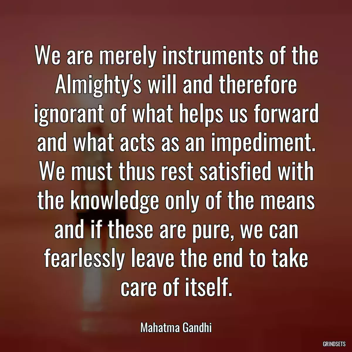 We are merely instruments of the Almighty\'s will and therefore ignorant of what helps us forward and what acts as an impediment. We must thus rest satisfied with the knowledge only of the means and if these are pure, we can fearlessly leave the end to take care of itself.